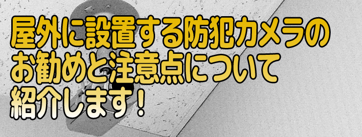 屋外に設置する防犯カメラのお勧めと注意点について紹介します！