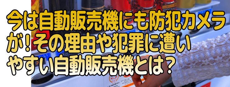 今は自動販売機にも防犯カメラが！その理由や犯罪に遭いやすい自動販売機とは？